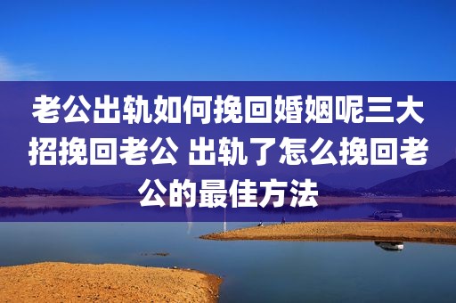 老公出轨如何挽回婚姻呢三大招挽回老公 出轨了怎么挽回老公的最佳方法