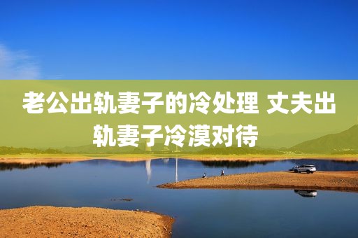 老公出轨妻子的冷处理 丈夫出轨妻子冷漠对待 