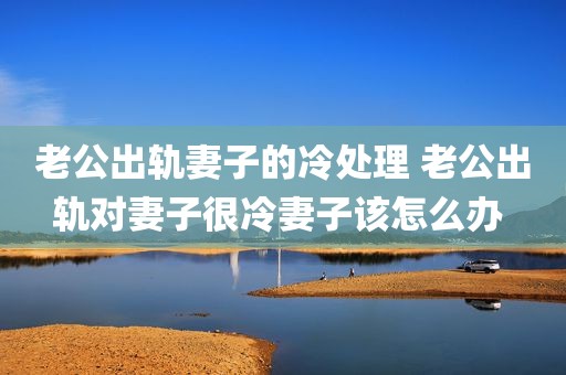 老公出轨妻子的冷处理 老公出轨对妻子很冷妻子该怎么办 