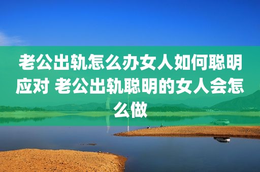 老公出轨怎么办女人如何聪明应对 老公出轨聪明的女人会怎么做