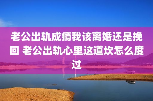 老公出轨成瘾我该离婚还是挽回 老公出轨心里这道坎怎么度过