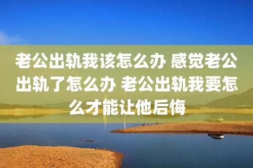 老公出轨我该怎么办 感觉老公出轨了怎么办 老公出轨我要怎么才能让他后悔