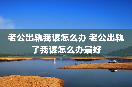 老公出轨我该怎么办 老公出轨了我该怎么办最好
