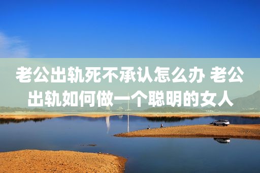老公出轨死不承认怎么办 老公出轨如何做一个聪明的女人