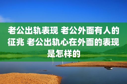 老公出轨表现 老公外面有人的征兆 老公出轨心在外面的表现是怎样的