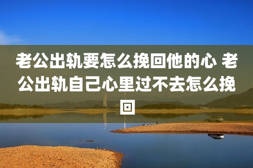 老公出轨要怎么挽回他的心 老公出轨自己心里过不去怎么挽回