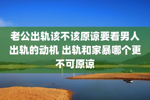 老公出轨该不该原谅要看男人出轨的动机 出轨和家暴哪个更不可原谅