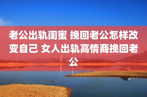 老公出轨闺蜜 挽回老公怎样改变自己 女人出轨高情商挽回老公