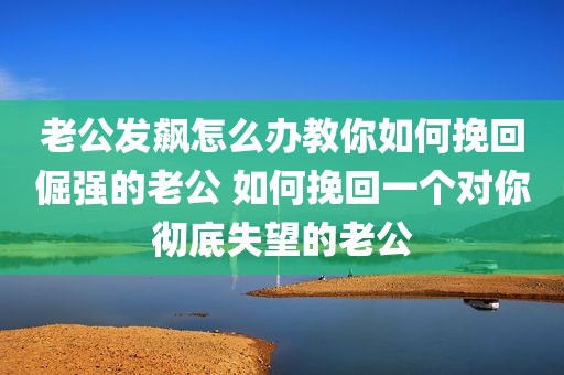 老公发飙怎么办教你如何挽回倔强的老公 如何挽回一个对你彻底失望的老公