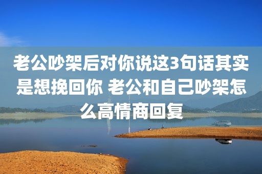 老公吵架后对你说这3句话其实是想挽回你 老公和自己吵架怎么高情商回复