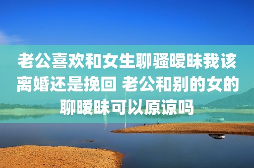 老公喜欢和女生聊骚暧昧我该离婚还是挽回 老公和别的女的聊暧昧可以原谅吗