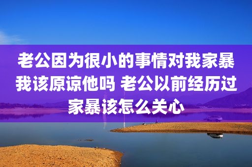 老公因为很小的事情对我家暴我该原谅他吗 老公以前经历过家暴该怎么关心