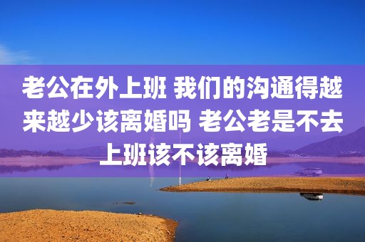 老公在外上班 我们的沟通得越来越少该离婚吗 老公老是不去上班该不该离婚