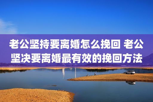 老公坚持要离婚怎么挽回 老公坚决要离婚最有效的挽回方法