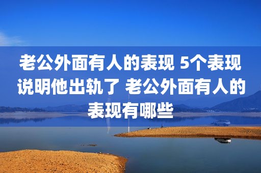 老公外面有人的表现 5个表现说明他出轨了 老公外面有人的表现有哪些