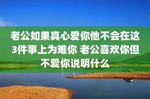 老公如果真心爱你他不会在这3件事上为难你 老公喜欢你但不爱你说明什么