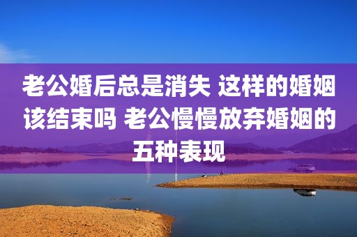 老公婚后总是消失 这样的婚姻该结束吗 老公慢慢放弃婚姻的五种表现