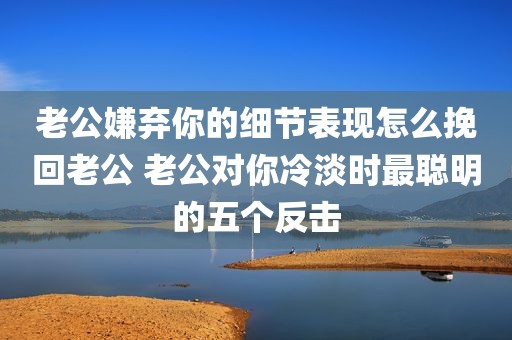 老公嫌弃你的细节表现怎么挽回老公 老公对你冷淡时最聪明的五个反击