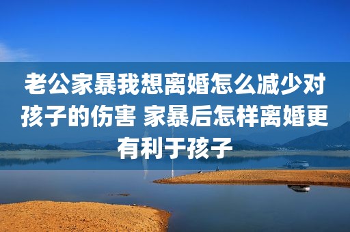 老公家暴我想离婚怎么减少对孩子的伤害 家暴后怎样离婚更有利于孩子