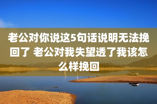 老公对你说这5句话说明无法挽回了 老公对我失望透了我该怎么样挽回