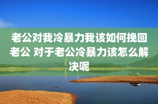 老公对我冷暴力我该如何挽回老公 对于老公冷暴力该怎么解决呢