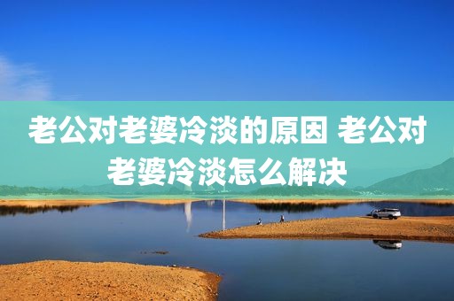 老公对老婆冷淡的原因 老公对老婆冷淡怎么解决