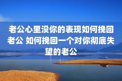 老公心里没你的表现如何挽回老公 如何挽回一个对你彻底失望的老公