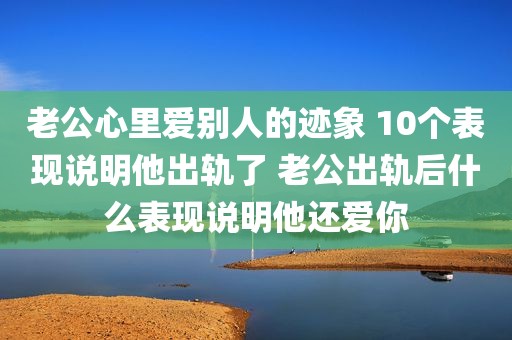 老公心里爱别人的迹象 10个表现说明他出轨了 老公出轨后什么表现说明他还爱你