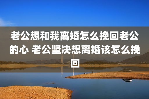 老公想和我离婚怎么挽回老公的心 老公坚决想离婚该怎么挽回