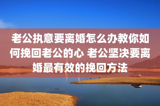 老公执意要离婚怎么办教你如何挽回老公的心 老公坚决要离婚最有效的挽回方法
