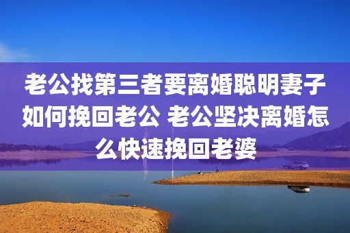 老公找第三者要离婚聪明妻子如何挽回老公 老公坚决离婚怎么快速挽回老婆