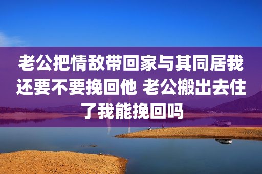 老公把情敌带回家与其同居我还要不要挽回他 老公搬出去住了我能挽回吗