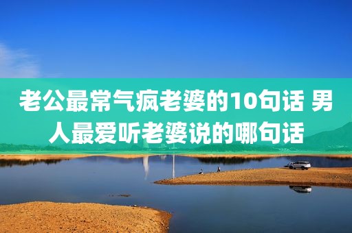 老公最常气疯老婆的10句话 男人最爱听老婆说的哪句话