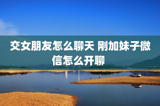 交女朋友怎么聊天 刚加妹子微信怎么开聊 