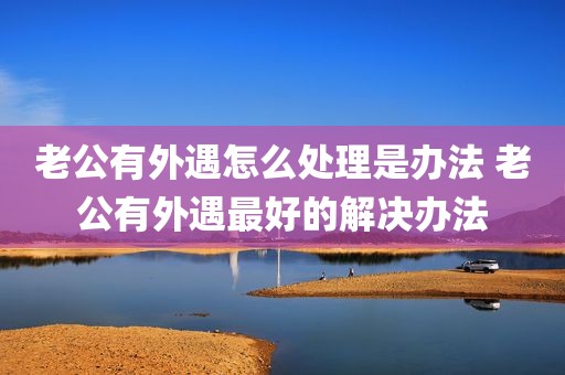 老公有外遇怎么处理是办法 老公有外遇最好的解决办法