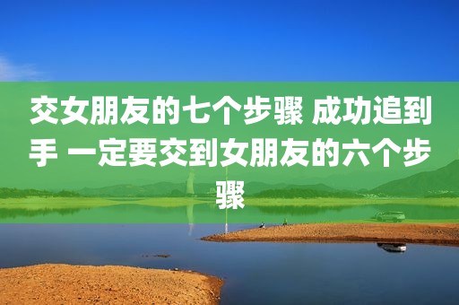 交女朋友的七个步骤 成功追到手 一定要交到女朋友的六个步骤