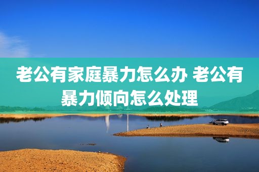 老公有家庭暴力怎么办 老公有暴力倾向怎么处理