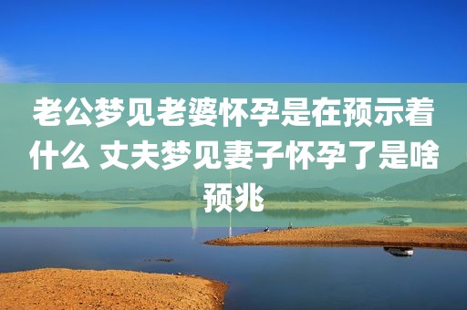 老公梦见老婆怀孕是在预示着什么 丈夫梦见妻子怀孕了是啥预兆