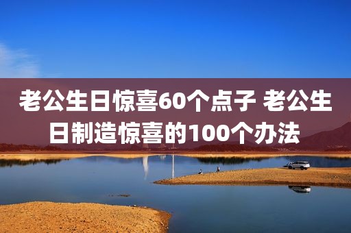 老公生日惊喜60个点子 老公生日制造惊喜的100个办法 
