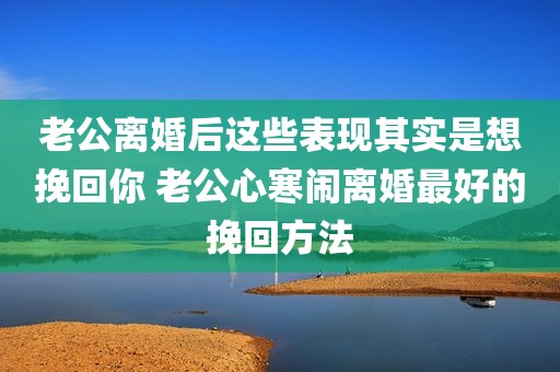 老公离婚后这些表现其实是想挽回你 老公心寒闹离婚最好的挽回方法