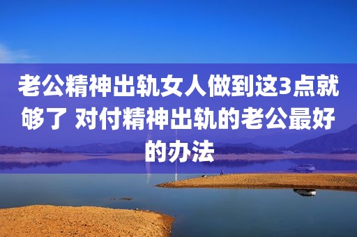 老公精神出轨女人做到这3点就够了 对付精神出轨的老公最好的办法