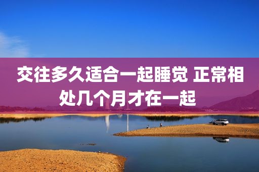 交往多久适合一起睡觉 正常相处几个月才在一起 