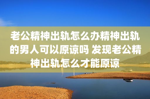 老公精神出轨怎么办精神出轨的男人可以原谅吗 发现老公精神出轨怎么才能原谅