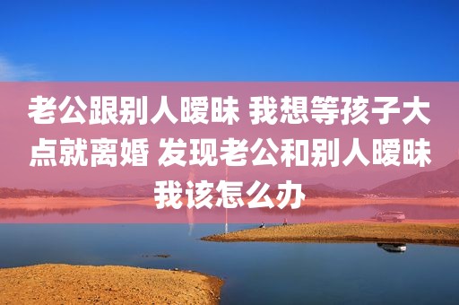 老公跟别人暧昧 我想等孩子大点就离婚 发现老公和别人暧昧我该怎么办