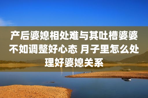 产后婆媳相处难与其吐槽婆婆不如调整好心态 月子里怎么处理好婆媳关系