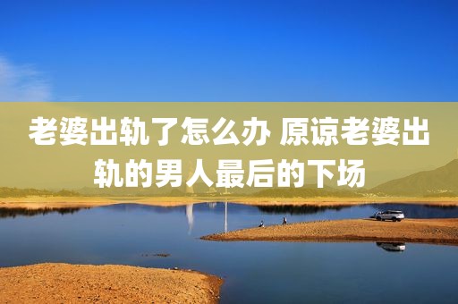 老婆出轨了怎么办 原谅老婆出轨的男人最后的下场