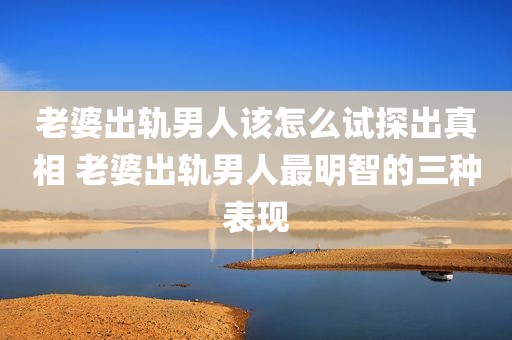 老婆出轨男人该怎么试探出真相 老婆出轨男人最明智的三种表现
