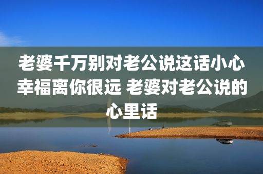 老婆千万别对老公说这话小心幸福离你很远 老婆对老公说的心里话