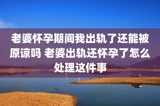 老婆怀孕期间我出轨了还能被原谅吗 老婆出轨还怀孕了怎么处理这件事