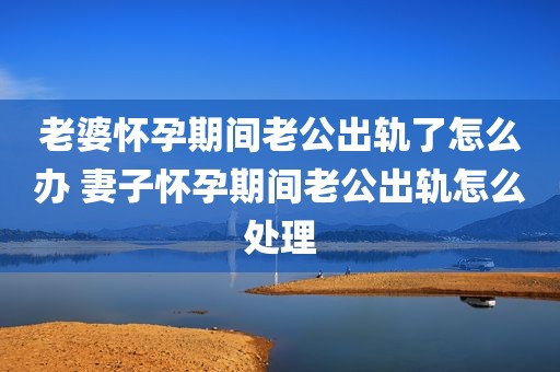 老婆怀孕期间老公出轨了怎么办 妻子怀孕期间老公出轨怎么处理